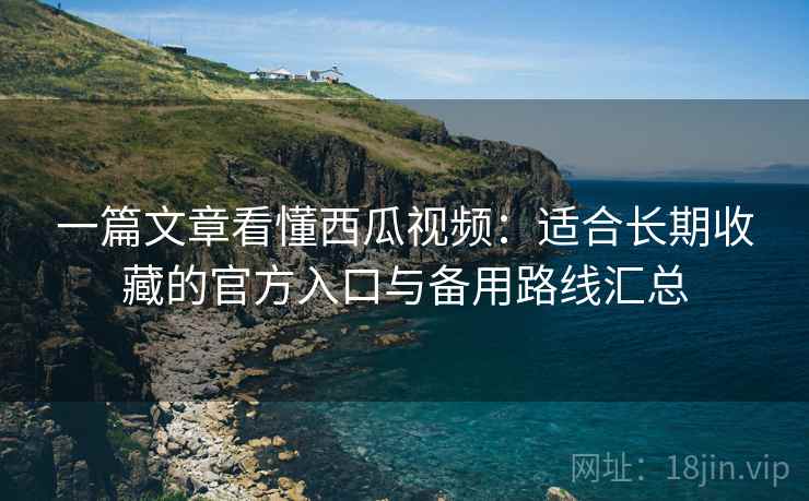一篇文章看懂西瓜视频：适合长期收藏的官方入口与备用路线汇总