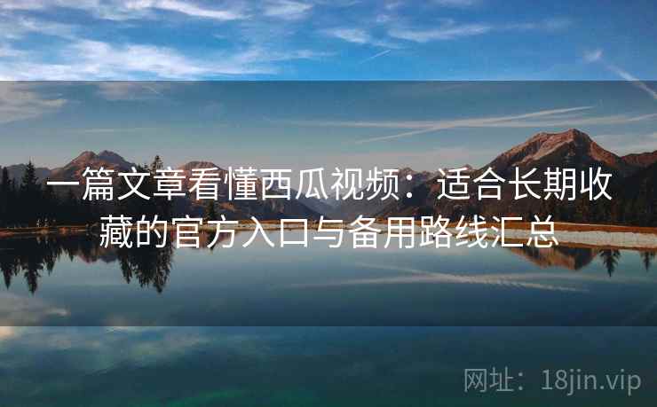 一篇文章看懂西瓜视频：适合长期收藏的官方入口与备用路线汇总