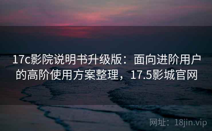 17c影院说明书升级版：面向进阶用户的高阶使用方案整理，17.5影城官网