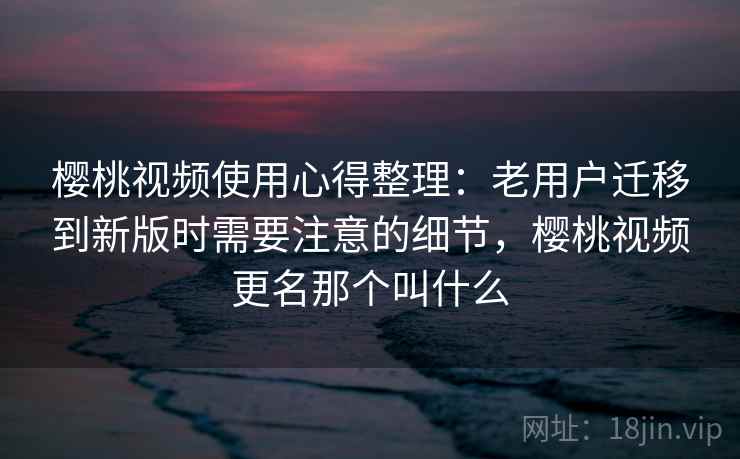 樱桃视频使用心得整理：老用户迁移到新版时需要注意的细节，樱桃视频更名那个叫什么