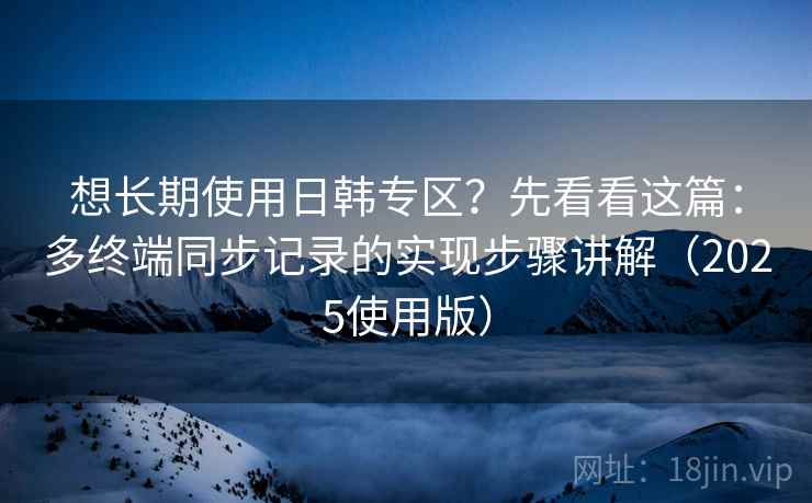 想长期使用日韩专区？先看看这篇：多终端同步记录的实现步骤讲解（2025使用版）