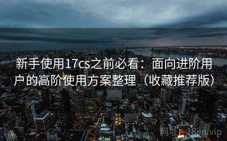 新手使用17cs之前必看:面向进阶用户的高阶使用方案整理(收藏推荐版) 新手使用17cs之前必看:面向进阶用户的高阶使用方案整理(收藏推荐版)