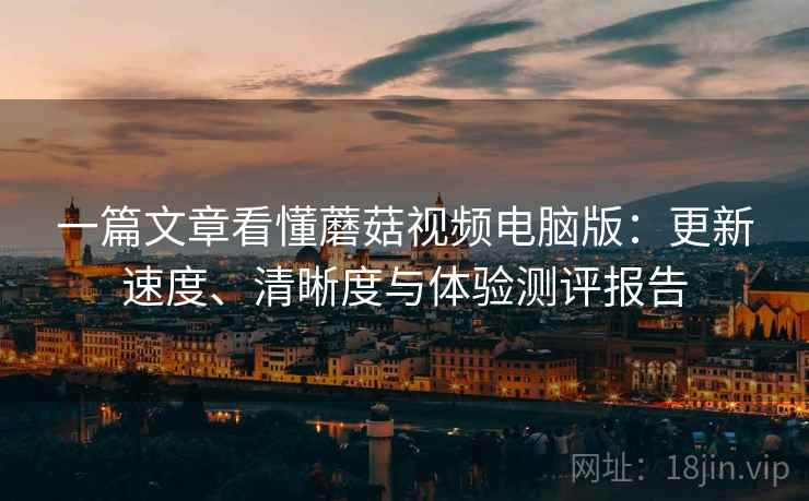 一篇文章看懂蘑菇视频电脑版：更新速度、清晰度与体验测评报告