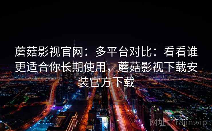 蘑菇影视官网：多平台对比：看看谁更适合你长期使用，蘑菇影视下载安装官方下载