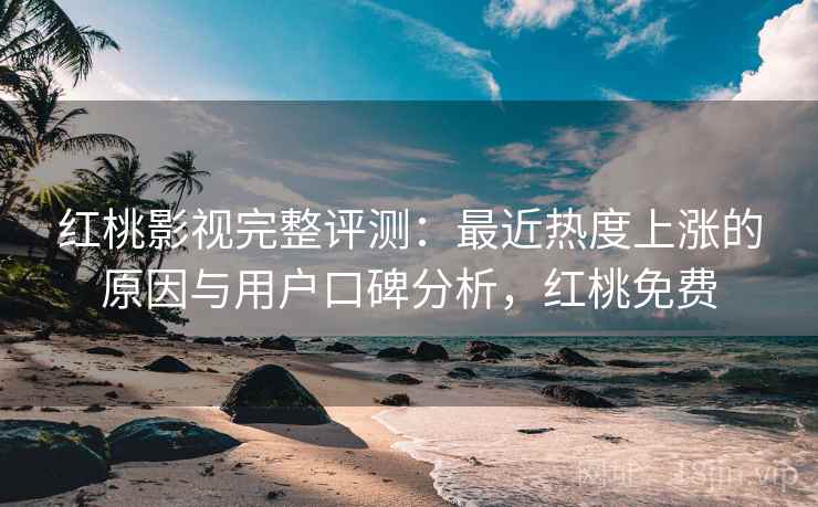 红桃影视完整评测：最近热度上涨的原因与用户口碑分析，红桃免费