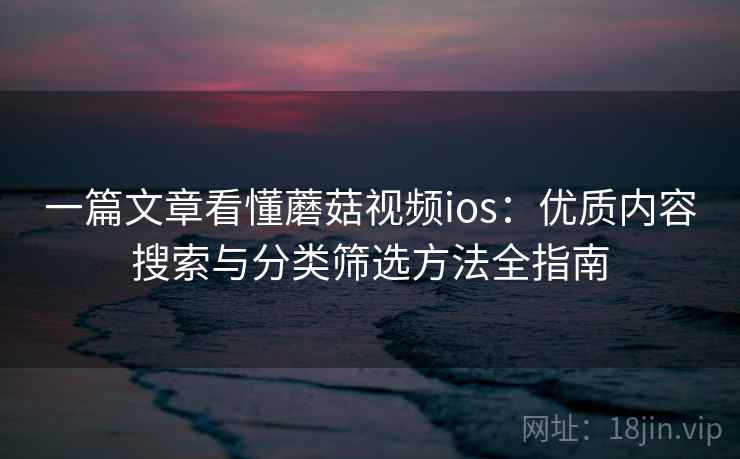一篇文章看懂蘑菇视频ios：优质内容搜索与分类筛选方法全指南