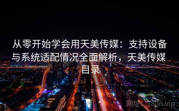 从零开始学会用天美传媒：支持设备与系统适配情况全面解析，天美传媒 目录
