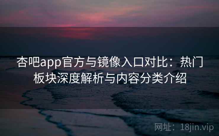 杏吧app官方与镜像入口对比：热门板块深度解析与内容分类介绍
