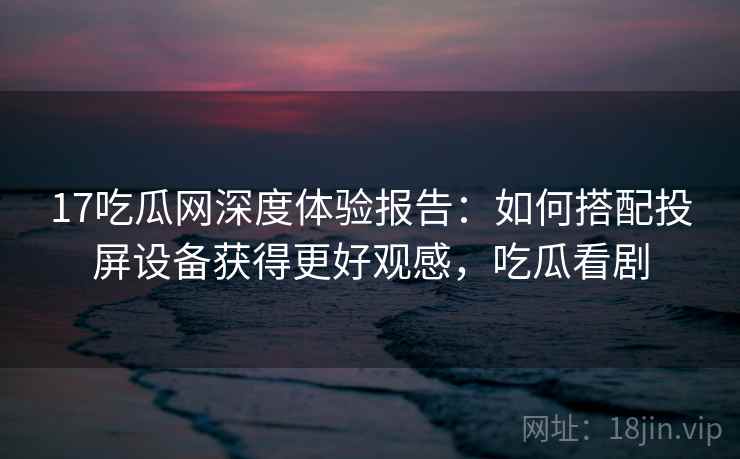 17吃瓜网深度体验报告：如何搭配投屏设备获得更好观感，吃瓜看剧