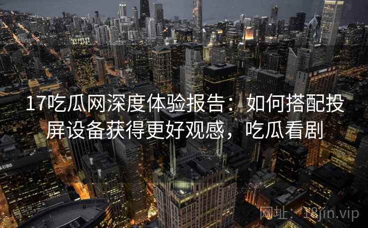 17吃瓜网深度体验报告：如何搭配投屏设备获得更好观感，吃瓜看剧