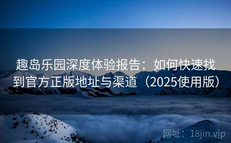 趣岛乐园深度体验报告：如何快速找到官方正版地址与渠道（2025使用版）