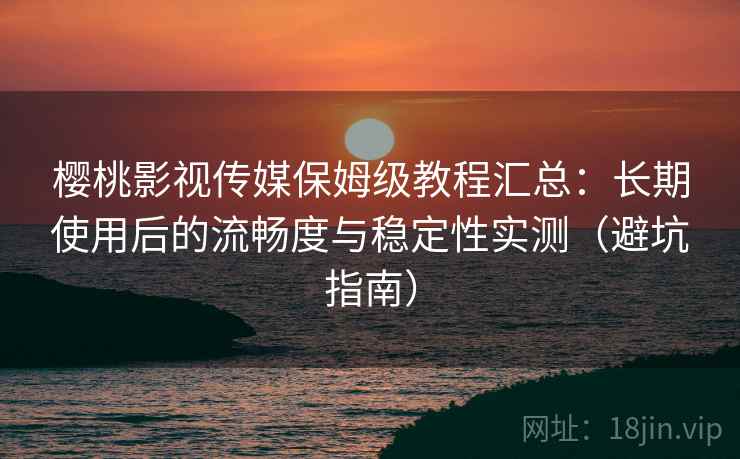 樱桃影视传媒保姆级教程汇总：长期使用后的流畅度与稳定性实测（避坑指南）