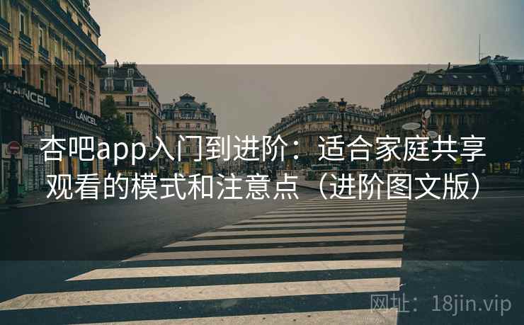 杏吧app入门到进阶：适合家庭共享观看的模式和注意点（进阶图文版）