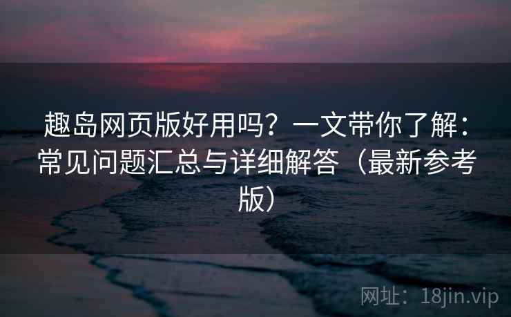 趣岛网页版好用吗？一文带你了解：常见问题汇总与详细解答（最新参考版）