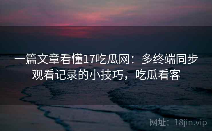 一篇文章看懂17吃瓜网：多终端同步观看记录的小技巧，吃瓜看客