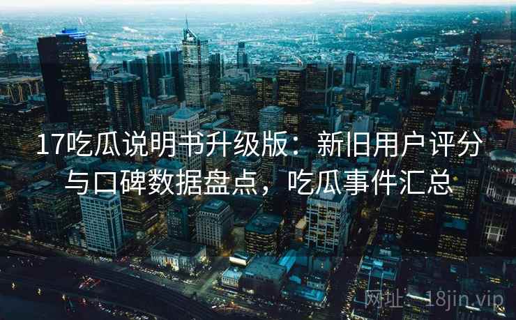 17吃瓜说明书升级版：新旧用户评分与口碑数据盘点，吃瓜事件汇总