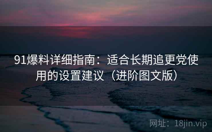 91爆料详细指南：适合长期追更党使用的设置建议（进阶图文版）