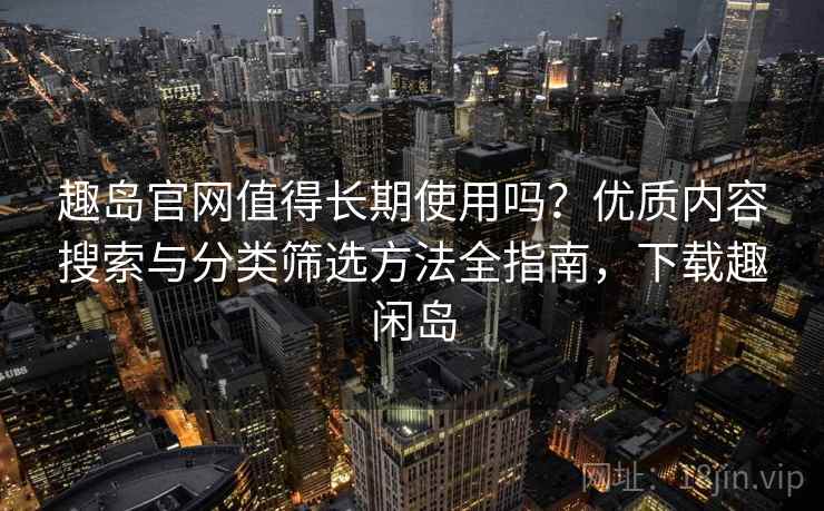趣岛官网值得长期使用吗？优质内容搜索与分类筛选方法全指南，下载趣闲岛