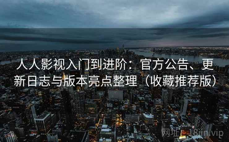 人人影视入门到进阶：官方公告、更新日志与版本亮点整理（收藏推荐版）
