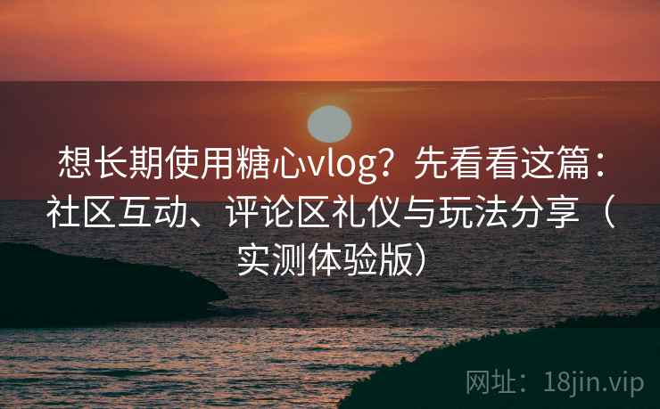 想长期使用糖心vlog？先看看这篇：社区互动、评论区礼仪与玩法分享（实测体验版）