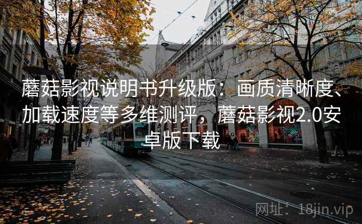 蘑菇影视说明书升级版：画质清晰度、加载速度等多维测评，蘑菇影视2.0安卓版下载
