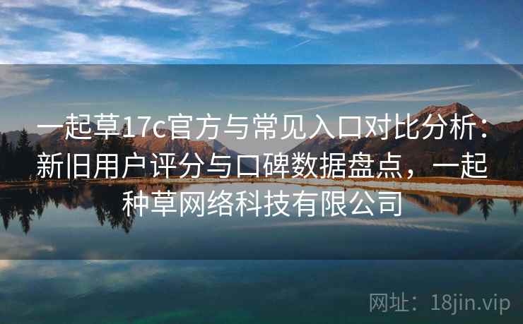 一起草17c官方与常见入口对比分析：新旧用户评分与口碑数据盘点，一起种草网络科技有限公司