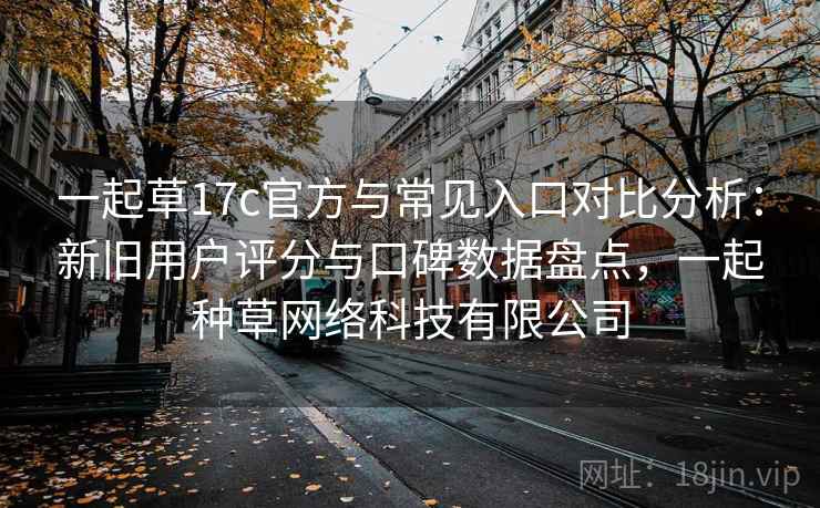 一起草17c官方与常见入口对比分析：新旧用户评分与口碑数据盘点，一起种草网络科技有限公司
