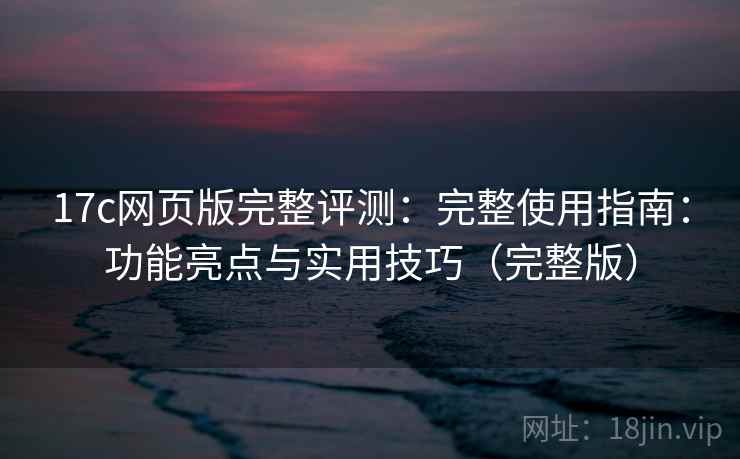 17c网页版完整评测：完整使用指南：功能亮点与实用技巧（完整版）