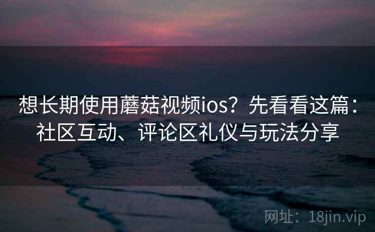 想长期使用蘑菇视频ios？先看看这篇：社区互动、评论区礼仪与玩法分享