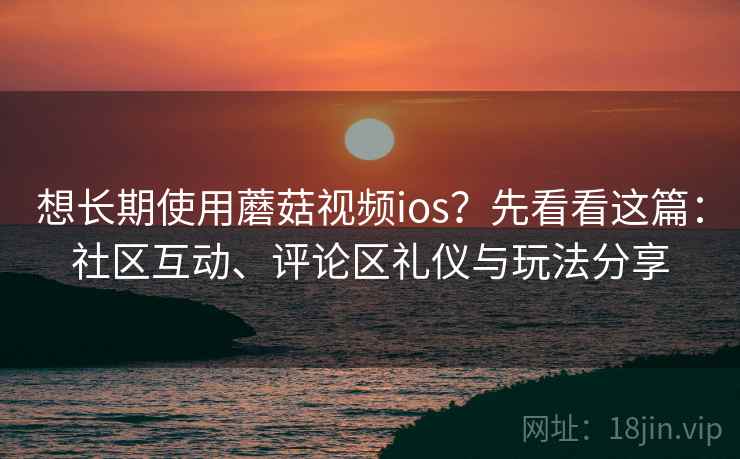 想长期使用蘑菇视频ios？先看看这篇：社区互动、评论区礼仪与玩法分享