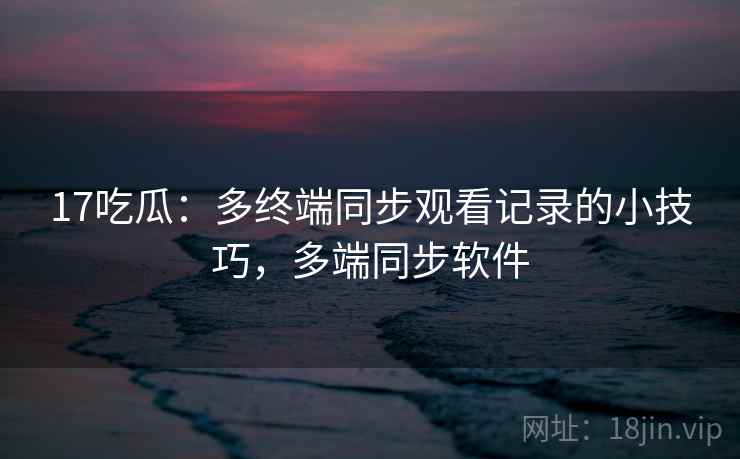 17吃瓜：多终端同步观看记录的小技巧，多端同步软件