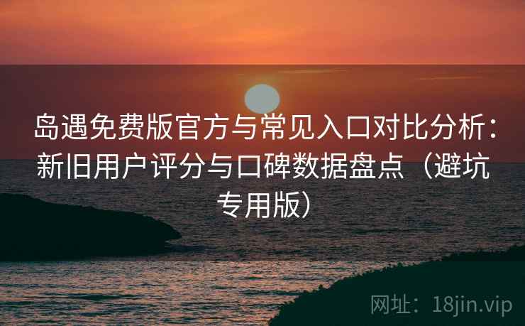 岛遇免费版官方与常见入口对比分析：新旧用户评分与口碑数据盘点（避坑专用版）
