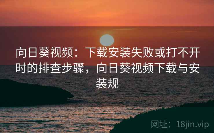 向日葵视频：下载安装失败或打不开时的排查步骤，向日葵视频下载与安装规