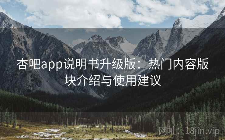 杏吧app说明书升级版：热门内容版块介绍与使用建议