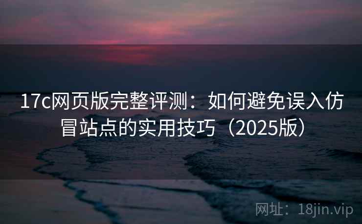 17c网页版完整评测：如何避免误入仿冒站点的实用技巧（2025版）