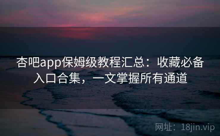 杏吧app保姆级教程汇总：收藏必备入口合集，一文掌握所有通道