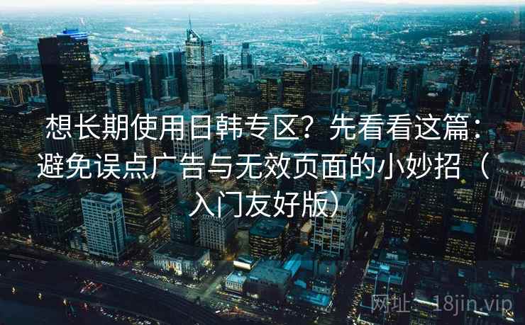 想长期使用日韩专区？先看看这篇：避免误点广告与无效页面的小妙招（入门友好版）