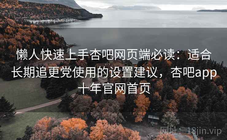 懒人快速上手杏吧网页端必读：适合长期追更党使用的设置建议，杏吧app十年官网首页