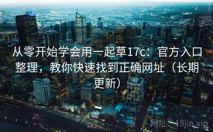 从零开始学会用一起草17c:官方入口整理,教你快速找到正确网址(长期更新) 从零开始学会用一起草17c:官方入口整理,教你快速找到正确网址(长期更新)