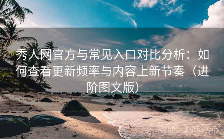 秀人网官方与常见入口对比分析：如何查看更新频率与内容上新节奏（进阶图文版）