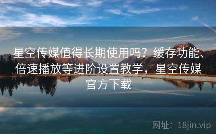 星空传媒值得长期使用吗？缓存功能、倍速播放等进阶设置教学，星空传媒官方下载