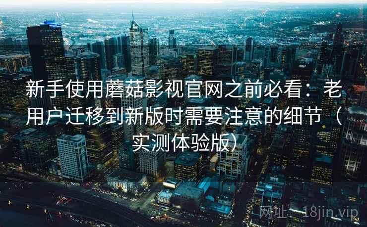 新手使用蘑菇影视官网之前必看：老用户迁移到新版时需要注意的细节（实测体验版）