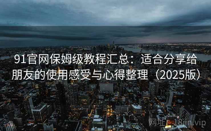 91官网保姆级教程汇总：适合分享给朋友的使用感受与心得整理（2025版）