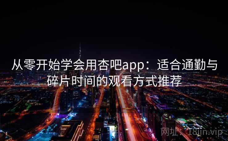 从零开始学会用杏吧app：适合通勤与碎片时间的观看方式推荐