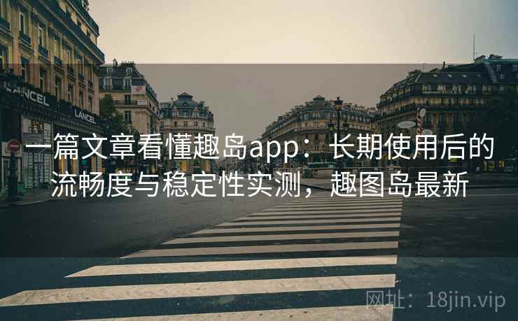 一篇文章看懂趣岛app：长期使用后的流畅度与稳定性实测，趣图岛最新