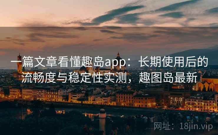 一篇文章看懂趣岛app：长期使用后的流畅度与稳定性实测，趣图岛最新