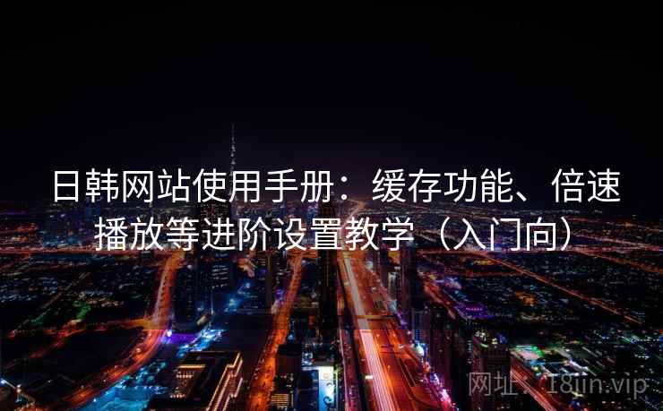 日韩网站使用手册：缓存功能、倍速播放等进阶设置教学（入门向）