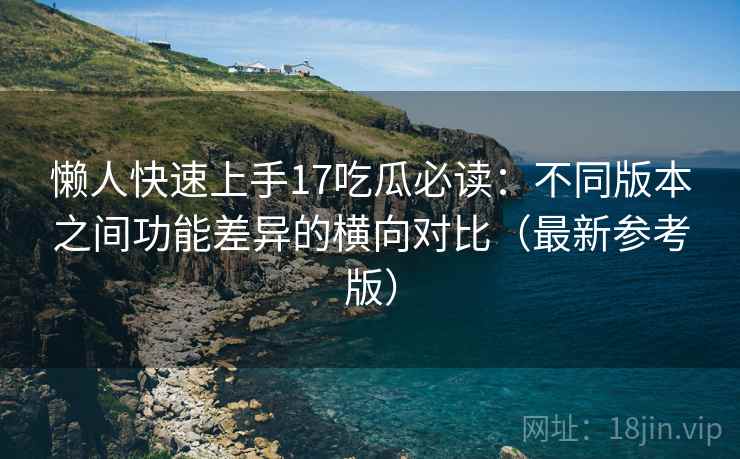 懒人快速上手17吃瓜必读：不同版本之间功能差异的横向对比（最新参考版）