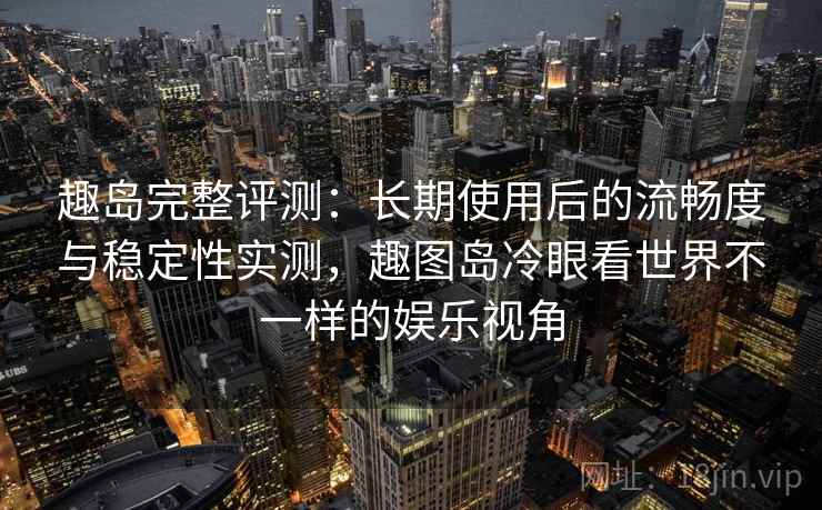 趣岛完整评测：长期使用后的流畅度与稳定性实测，趣图岛冷眼看世界不一样的娱乐视角
