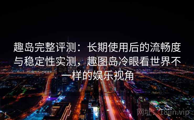 趣岛完整评测：长期使用后的流畅度与稳定性实测，趣图岛冷眼看世界不一样的娱乐视角